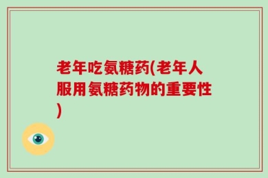 老年吃氨糖药(老年人服用氨糖药物的重要性)