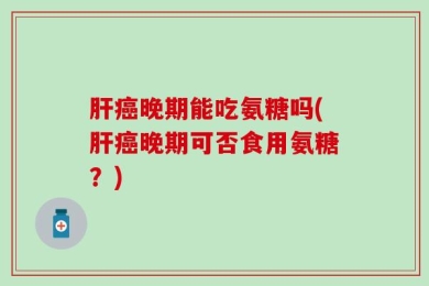 肝癌晚期能吃氨糖吗(肝癌晚期可否食用氨糖？)