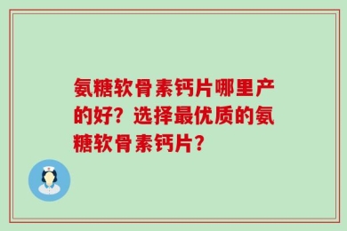氨糖软骨素钙片哪里产的好？选择最优质的氨糖软骨素钙片？