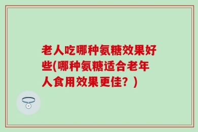 老人吃哪种氨糖效果好些(哪种氨糖适合老年人食用效果更佳？)