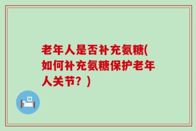 老年人是否补充氨糖(如何补充氨糖保护老年人关节？)