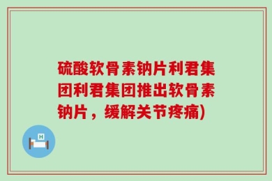 硫酸软骨素钠片利君集团利君集团推出软骨素钠片，缓解关节疼痛)