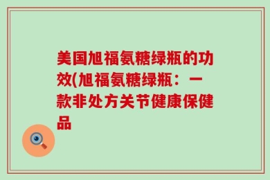 美国旭福氨糖绿瓶的功效(旭福氨糖绿瓶：一款非处方关节健康保健品