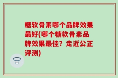 糖软骨素哪个品牌效果最好(哪个糖软骨素品牌效果最佳？走近公正评测)