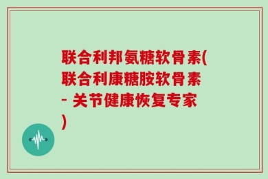 联合利邦氨糖软骨素(联合利康糖胺软骨素 - 关节健康恢复专家)