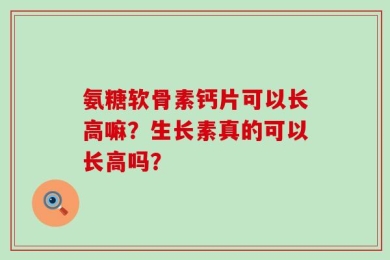 氨糖软骨素钙片可以长高嘛？生长素真的可以长高吗？