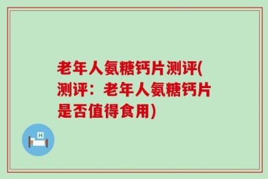 老年人氨糖钙片测评(测评：老年人氨糖钙片是否值得食用)