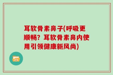 耳软骨素鼻子(呼吸更顺畅？耳软骨素鼻内使用引领健康新风尚)