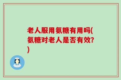老人服用氨糖有用吗(氨糖对老人是否有效？)