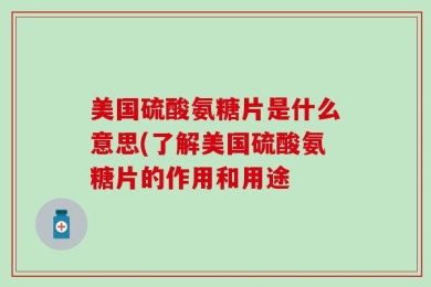 美国硫酸氨糖片是什么意思(了解美国硫酸氨糖片的作用和用途