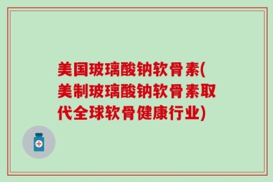 美国玻璃酸钠软骨素(美制玻璃酸钠软骨素取代全球软骨健康行业)