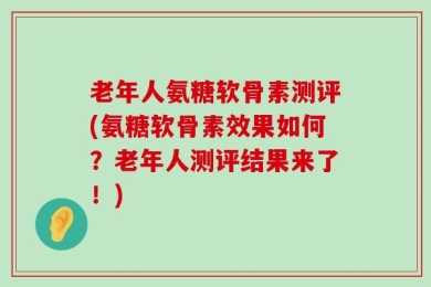 老年人氨糖软骨素测评(氨糖软骨素效果如何？老年人测评结果来了！)