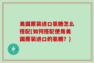 美国原装进口氨糖怎么搭配(如何搭配使用美国原装进口的氨糖？)