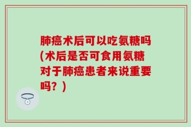 肺癌术后可以吃氨糖吗(术后是否可食用氨糖对于肺癌患者来说重要吗？)