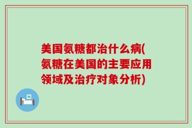 美国氨糖都治什么病(氨糖在美国的主要应用领域及治疗对象分析)