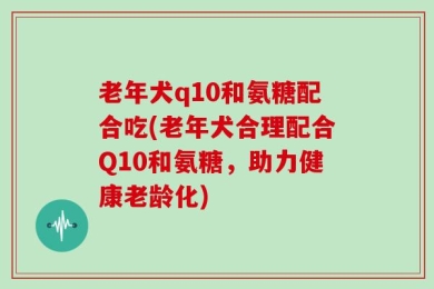 老年犬q10和氨糖配合吃(老年犬合理配合Q10和氨糖，助力健康老龄化)