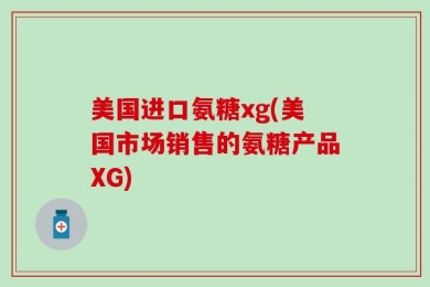 美国进口氨糖xg(美国市场销售的氨糖产品XG)