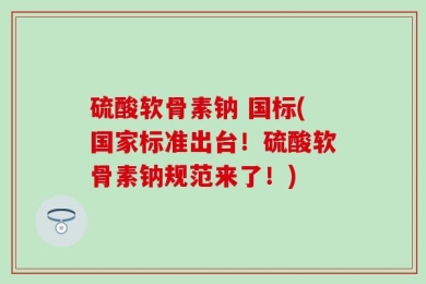 硫酸软骨素钠 国标(国家标准出台！硫酸软骨素钠规范来了！)