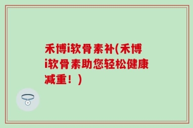 禾博i软骨素补(禾博i软骨素助您轻松健康减重！)