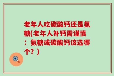 老年人吃碳酸钙还是氨糖(老年人补钙需谨慎：氨糖或碳酸钙该选哪个？)