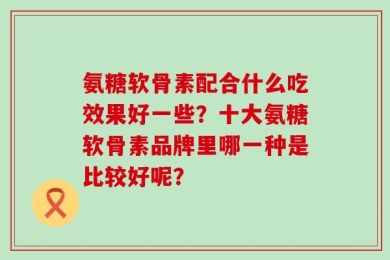 氨糖软骨素配合什么吃效果好一些？十大氨糖软骨素品牌里哪一种是比较好呢？
