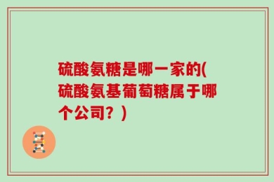 硫酸氨糖是哪一家的(硫酸氨基葡萄糖属于哪个公司？)