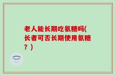 老人能长期吃氨糖吗(长者可否长期使用氨糖？)