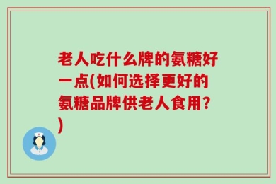 老人吃什么牌的氨糖好一点(如何选择更好的氨糖品牌供老人食用？)