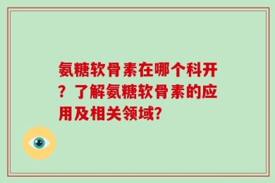 氨糖软骨素在哪个科开？了解氨糖软骨素的应用及相关领域？