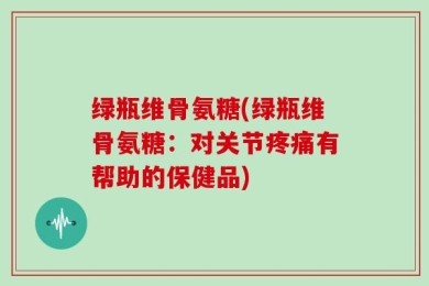绿瓶维骨氨糖(绿瓶维骨氨糖：对关节疼痛有帮助的保健品)