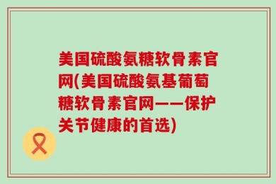 美国硫酸氨糖软骨素官网(美国硫酸氨基葡萄糖软骨素官网——保护关节健康的首选)