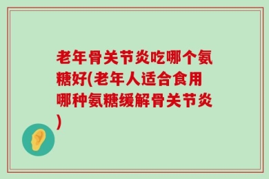 老年骨关节炎吃哪个氨糖好(老年人适合食用哪种氨糖缓解骨关节炎)