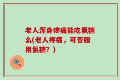 老人浑身疼痛能吃氨糖么(老人疼痛，可否服用氨糖？)