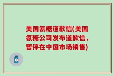 美国氨糖道歉信(美国氨糖公司发布道歉信，暂停在中国市场销售)
