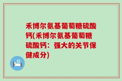 禾博尔氨基葡萄糖硫酸钙(禾博尔氨基葡萄糖硫酸钙：强大的关节保健成分)