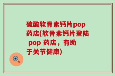 硫酸软骨素钙片pop药店(软骨素钙片登陆 pop 药店，有助于关节健康)