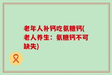 老年人补钙吃氨糖钙(老人养生：氨糖钙不可缺失)