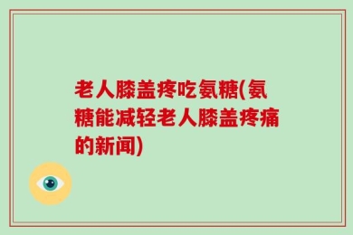 老人膝盖疼吃氨糖(氨糖能减轻老人膝盖疼痛的新闻)