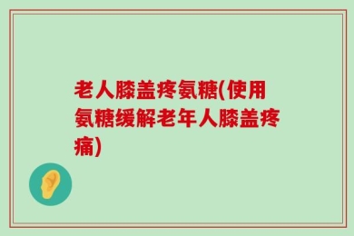 老人膝盖疼氨糖(使用氨糖缓解老年人膝盖疼痛)