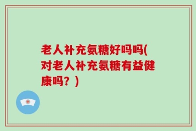 老人补充氨糖好吗吗(对老人补充氨糖有益健康吗？)