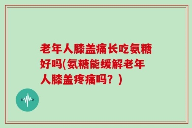 老年人膝盖痛长吃氨糖好吗(氨糖能缓解老年人膝盖疼痛吗？)