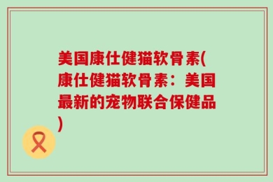 美国康仕健猫软骨素(康仕健猫软骨素：美国最新的宠物联合保健品)