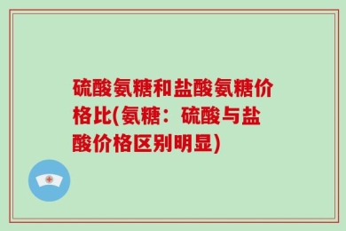 硫酸氨糖和盐酸氨糖价格比(氨糖：硫酸与盐酸价格区别明显)
