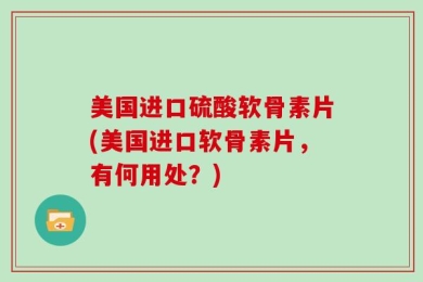 美国进口硫酸软骨素片(美国进口软骨素片，有何用处？)