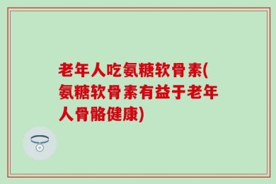 老年人吃氨糖软骨素(氨糖软骨素有益于老年人骨骼健康)