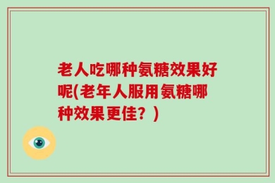 老人吃哪种氨糖效果好呢(老年人服用氨糖哪种效果更佳？)