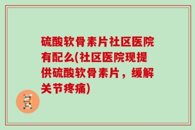 硫酸软骨素片社区医院有配么(社区医院现提供硫酸软骨素片，缓解关节疼痛)
