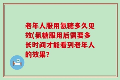 老年人服用氨糖多久见效(氨糖服用后需要多长时间才能看到老年人的效果？