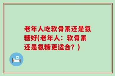老年人吃软骨素还是氨糖好(老年人：软骨素还是氨糖更适合？)