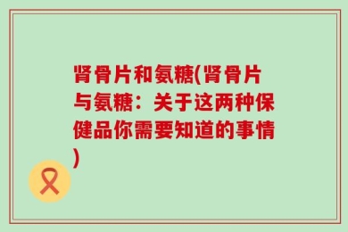 肾骨片和氨糖(肾骨片与氨糖：关于这两种保健品你需要知道的事情)